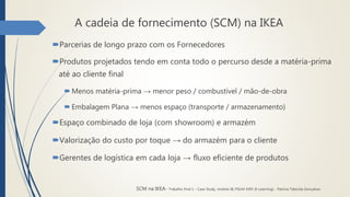 A cadeia de fornecimento (SCM) na IKEA
Parcerias de longo prazo com os Fornecedores
Produtos projetados tendo em conta todo o percurso desde a matéria-prima
até ao cliente final
 Menos matéria-prima → menor peso / combustível / mão-de-obra
 Embalagem Plana → menos espaço (transporte / armazenamento)
Espaço combinado de loja (com showroom) e armazém
Valorização do custo por toque → do armazém para o cliente
Gerentes de logística em cada loja → fluxo eficiente de produtos
SCM na IKEA- Trabalho final 1 – Case Study, módulo III, PGLM XXIV (E-Learning) - Patrícia Taborda Gonçalves
 