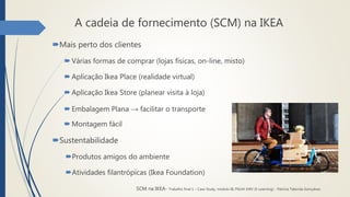 A cadeia de fornecimento (SCM) na IKEA
Mais perto dos clientes
 Várias formas de comprar (lojas físicas, on-line, misto)
 Aplicação Ikea Place (realidade virtual)
 Aplicação Ikea Store (planear visita à loja)
 Embalagem Plana → facilitar o transporte
 Montagem fácil
Sustentabilidade
Produtos amigos do ambiente
Atividades filantrópicas (Ikea Foundation)
SCM na IKEA- Trabalho final 1 – Case Study, módulo III, PGLM XXIV (E-Learning) - Patrícia Taborda Gonçalves
 