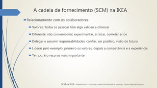 A cadeia de fornecimento (SCM) na IKEA
Relacionamento com os colaboradores
 Valores: Todas as pessoas têm algo valioso a oferecer
 Diferente: não convencional, experimentar, arriscar, cometer erros
 Delegar e assumir responsabilidades: confiar, ser positivo, visão de futuro
 Liderar pelo exemplo: primeiro os valores, depois a competência e a experiência
 Tempo: é o recurso mais importante
SCM na IKEA- Trabalho final 1 – Case Study, módulo III, PGLM XXIV (E-Learning) - Patrícia Taborda Gonçalves
 