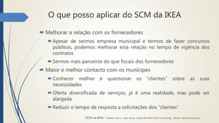 O que posso aplicar do SCM da IKEA
 Melhorar a relação com os fornecedores
Apesar de sermos empresa municipal e termos de fazer concursos
públicos, podemos melhorar esta relação no tempo de vigência dos
contratos
Sermos mais parceiros do que fiscais dos fornecedores
 Maior e melhor contacto com os munícipes
Conhecer melhor e questionar os “clientes” sobre as suas
necessidades
Oferta diversificada de serviços, já é uma realidade, mas pode ser
alargada
Reduzir o tempo de resposta a solicitações dos “clientes”
SCM na IKEA- Trabalho final 1 – Case Study, módulo III, PGLM XXIV (E-Learning) - Patrícia Taborda Gonçalves
 