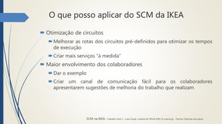 O que posso aplicar do SCM da IKEA
 Otimização de circuitos
Melhorar as rotas dos circuitos pré-definidos para otimizar os tempos
de execução
Criar mais serviços “à medida”
 Maior envolvimento dos colaboradores
Dar o exemplo
Criar um canal de comunicação fácil para os colaboradores
apresentarem sugestões de melhoria do trabalho que realizam
SCM na IKEA- Trabalho final 1 – Case Study, módulo III, PGLM XXIV (E-Learning) - Patrícia Taborda Gonçalves
 
