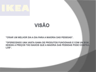 VISÃO
"CRIAR UM MELHOR DIA A DIA PARA A MAIORIA DAS PESSOAS”.
"OFERECENDO UMA VASTA GAMA DE PRODUTOS FUNCIONAIS E COM UM BOM
DESIGN A PREÇOS TÃO BAIXOS QUE A MAIORIA DAS PESSOAS PODE COMPRÁ-
LOS”.
 