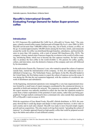 SDA Bocconi School of Management Illycaffè’s International Growth
n° 001
Copyright © 2020, SDA Bocconi, Milano, Italy 2
Gabriella Lojacono, Nicola Misani, & Marzia Sesini
Illycaffè’s International Growth.
Evaluating Foreign Demand for Italian Super-premium
coffee
Introduction
In 1933 Francesco Illy established Illy Caffè S.p.A. (Illycaffè) in Trieste, Italy.1
The com-
pany, a family-owned coffee roaster, had been part of Gruppo Illy S.p.A. since 2004. In 2019,
Illycaffè served more than 7,000,000 coffees every day, out of home, at home, at office, on
the go. It counted approximately 100,000 clients among the best bars, hotels, and restaurants
around the world. Its coffee was distributed through branches, subsidiaries, and local distrib-
utors in more than 140 countries, with a total of around 200 franchisees (Illy, 2019). The
company’s history started when Francesco began the revolution in the world of coffee roast-
ing, introducing Illetta, which was to become the first espresso machine. He had a simple
idea: to produce the best coffee in the world (Exhibit 1). His passion for coffee, quality,
culture, and innovation, were the distinctive features of the company and were still followed
by his descendants.
In the mid-sixties Ernesto Illy, Francesco’s son, who wanted to spread the culture of espresso
outside Italy, started the internalization of the company. At first, few subsidiaries were es-
tablished in Europe (e.g., The Netherland, France, and Spain). In the 80s, Illycaffè landed in
the United States, the first Italian roaster to export the culture of espresso across the ocean. It
was during the 90s that the real expansion happened, with the creation of a worldwide net-
work of distributors and subsidiaries.
At the beginning, international operations were managed by a very lean organizational struc-
ture formed by a small team of export managers coordinated by the commercial director re-
sponsible to build and maintain the network. The expansion was mainly geographical. Then
the export structure was radically modified to reflect the fact that the expansion needed to
come from a better exploitation of the potential of each country, rather than just being geo-
graphical. Foreign markets continued to have a dominant role: sales outside Italy represented
65% of Illycaffe’s total revenues in 2018.
With the acquisition of Euro Brand Foods, Illycaffè’s British distributor, in 2019, the com-
pany showed that it could dig deeper and deeper in their partners business, to drive sales in
each country and in each sales channel. Illycaffè was ready to move beyond simple organic
growth and use acquisitions. This also meant evolving from merely “spreading the culture of
espresso” to a broader approach based on high-quality coffee that could be prepared accord-
ing to the habits and culture of each different country.
1
The case is intended as a basis for class discussion rather than to illustrate either effective or ineffective handling of
management situations.
 