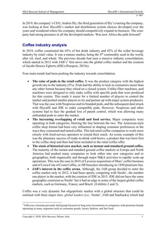 SDA Bocconi School of Management Illycaffè’s International Growth
n° 001
Copyright © 2020, SDA Bocconi, Milano, Italy 3
In 2019, the company’s CEO, Andrea Illy, the third generation of Illy’s running the company,
was looking at how Illycaffè’s market and distribution system choices developed over the
years and wondered where his company should competitively expand its business. The com-
pany had strong presence in all the developed markets. Was now Africa the path forward?
Coffee industry analysis
In 2019, coffee constituted the 65% of hot drink industry and 42% of the wider beverage
industry by retail value. It was a mature market, being the 4th
commodity used in the world,
after oil, steel, and wheat. The previous decade had seen a massive industry consolidation,
which started in 2012 with JAB’s2
first move into the global coffee market and the creation
of Jacobs Douwe Egberts (JDE) (Passport, 2019a).
Four main trends had been pushing the industry towards consolidation.
• The raise of pods in the retail coffee. It was the product category with the highest
growth rate in the industry (5%). Pods had the ability to lock in consumers easier than
any other format because they relied on a closed system. Unlike filter machines, pod
machines were designed to only make coffee with specific pods that were produced
for that system. This made it easier for a limited number of players to control the
market and pushed smaller players to try and partner up with major system producers.
That was the case with Nespresso and its branded pods, and the subsequent deal struck
with Illycaffè and JDE to make compatible pods. However, Nespresso and other
systems had to face the gradual loss of patent control, which was allowing many
unbranded pods to enter the market.
• The increasing overlapping of retail and food service. Major companies were
operating in both categories, blurring the line between the two. The American-style
coffee shop format had been very influential in shaping costumer preferences in the
ways they consumed and tasted coffee. This led retail coffee companies to work more
closely with food-service operators to extend their reach. An iconic example of this
was the planetary success of ready-to-drink cold brews, a product that was born first
in the coffee shop and then had been included in the retail coffee offer.
• The stasis of historical core market, such as instant and standard ground coffee.
The maturity of the instant and standard ground coffee markets in Europe and North
America had pushed many companies to look either into new categories and or
geographies, both organically and through major M&A activities to rapidly scale-up
operations. This was the case in 2018 of Lavazza acquisition of Mars’ coffee business
and of Coca-Cola of Costa Coffee, or JM Smucker introducing its 1850 premium line.
• JAB’s interest in the coffee arena. Although, the JAB group decided to enter the
coffee market only in 2012, it had been openly competing with Nestle’, the number
one player in the market, with the creation of JDE in 2015. JDE did not have the same
geographic extension as Nestle’ but it had an edge in some of the largest global coffee
markets, such as Germany, France, and Brazil. (Exhibits 2 and 3).
Coffee was a very dynamic but oligopolistic market with a global structure that could be
outlined with three major tiers: global leaders (i.e.: Nestle’, JAB and Starbucks) which had
2
JAB was a German privately held group focused on long term investments in companies with premium brands
operating in many segments such as consumer goods, luxury fashion, and fast food.
 