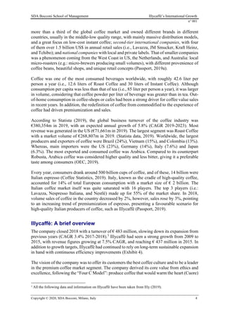 SDA Bocconi School of Management Illycaffè’s International Growth
n° 001
Copyright © 2020, SDA Bocconi, Milano, Italy 4
more than a third of the global coffee market and owned different brands in different
countries, usually in the middle-low quality range, with mainly massive distribution models,
and a great focus on low-cost instant coffee; second-tier international companies, with four
of them over 1.5 billion US$ in annual retail sales (i.e., Lavazza, JM Smucker, Kraft Heinz,
and Tchibo); and national companies with local and private labels. That of smaller companies
was a phenomenon coming from the West Coast in US, the Netherlands, and Australia: local
micro-roasters (e.g.: micro-brewers producing small volumes), with different provenience of
coffee beans, beautiful shops, and unique retail concepts (Passport, 2019a).
Coffee was one of the most consumed beverages worldwide, with roughly 42.6 liter per
person a year (i.e., 12.6 liters of Roast Coffee and 30 liters of Instant Coffee). Although
consumption per capita was less than that of tea (i.e., 85 liter per person a year), it was larger
in volume, considering that coffee powder per liter of beverage was greater than in tea. Out-
of-home consumption in coffee-shops or cafes had been a strong driver for coffee value sales
in recent years. In addition, the redefinition of coffee from commodified to the experience of
coffee had driven premiumization and sales.
According to Statista (2019), the global business turnover of the coffee industry was
€380,354m in 2019, with an expected annual growth of 5.8% (CAGR 2019-2023). Most
revenue was generated in the US (€71,661m in 2019). The largest segment was Roast Coffee
with a market volume of €268,807m in 2019. (Statista data, 2019). Worldwide, the largest
producers and exporters of coffee were Brazil (24%), Vietnam (15%), and Colombia (13%).
Whereas, main importers were the US (23%), Germany (14%), Italy (7.6%) and Japan
(6.3%). The most exported and consumed coffee was Arabica. Compared to its counterpart
Robusta, Arabica coffee was considered higher quality and less bitter, giving it a preferable
taste among consumers (OEC, 2019).
Every year, consumers drank around 500 billion cups of coffee, and of these, 14 billion were
Italian espresso (Coffee Statistics, 2019). Italy, known as the cradle of high-quality coffee,
accounted for 14% of total European consumption with a market size of € 2 billion. The
Italian coffee market itself was quite saturated with 16 players. The top 3 players (i.e.:
Lavazza, Nespresso Italiana, and Nestlé) made up for 55% of the market share. In 2018,
volume sales of coffee in the country decreased by 2%, however, sales rose by 3%, pointing
to an increasing trend of premiumization of espresso, presenting a favourable scenario for
high-quality Italian producers of coffee, such as Illycaffè (Passport, 2019).
Illycaffè: A brief overview
The company closed 2018 with a turnover of € 483 million, slowing down its expansion from
previous years (CAGR 3.4% 2017-2018).3
Illycaffè had seen a strong growth from 2009 to
2015, with revenue figures growing at 7.5% CAGR, and reaching € 437 million in 2015. In
addition to growth targets, Illycaffè had continued to rely on long-term sustainable expansion
in hand with continuous efficiency improvements (Exhibit 4).
The vision of the company was to offer its customers the best coffee culture and to be a leader
in the premium coffee market segment. The company derived its core value from ethics and
excellence, following the “Four C Model”: produce coffee that would warm the heart (Cuore)
3
All the following data and information on Illycaffè have been taken from Illy (2019).
 