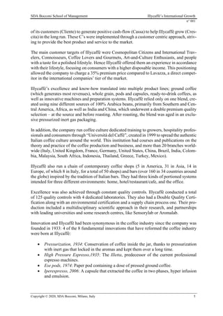 SDA Bocconi School of Management Illycaffè’s International Growth
n° 001
Copyright © 2020, SDA Bocconi, Milano, Italy 5
of its customers (Cliente) to generate positive cash-flow (Cassa) to help Illycaffè grow (Cres-
cita) in the long run. These C’s were implemented through a customer centric approach, striv-
ing to provide the best product and service to the market.
The main customer targets of Illycaffè were Cosmopolitan Citizens and International Trav-
elers, Connoisseurs, Coffee Lovers and Gourmets, Art-and-Culture Enthusiasts, and people
with a taste for a polished lifestyle. Hence Illycaffè offered them an experience in accordance
with their lifestyle, focusing on consumers with a higher disposable income. This positioning
allowed the company to charge a 35% premium price compared to Lavazza, a direct compet-
itor in the international companies’ tier of the market.
Illycaffè’s excellence and know-how translated into multiple product lines; ground coffee
(which generates most revenues), whole grain, pods and capsules, ready-to-drink coffees, as
well as innovative machines and preparation systems. Illycaffè relied only on one blend, cre-
ated using nine different sources of 100% Arabica beans, primarily from Southern and Cen-
tral America, Africa, as well as India and China, which underwent a double premium quality
selection – at the source and before roasting. After roasting, the blend was aged in an exclu-
sive pressurized inert gas packaging.
In addition, the company run coffee culture dedicated training to growers, hospitality profes-
sionals and consumers through “Università del Caffè”, created in 1999 to spread the authentic
Italian coffee culture around the world. This institution had courses and publications on the
theory and practice of the coffee production and business, and more than 20 branches world-
wide (Italy, United Kingdom, France, Germany, United States, China, Brazil, India, Colom-
bia, Malaysia, South Africa, Indonesia, Thailand, Greece, Turkey, Mexico).
Illycaffè also run a chain of contemporary coffee shops (5 in America, 31 in Asia, 14 in
Europe, of which 8 in Italy, for a total of 50 shops) and bars (over 160 in 34 countries around
the globe) inspired by the tradition of Italian bars. They had three kinds of portioned systems
intended for three different environments: home, hotel/restaurant/cafe, and the office.
Excellence was also achieved through constant quality controls. Illycaffè conducted a total
of 125 quality controls with 4 dedicated laboratories. They also had a Double Quality Certi-
fication along with an environmental certification and a supply chain process one. Their pro-
duction included a multidisciplinary scientific approach in their research, and partnerships
with leading universities and some research centres, like Sensorylab or Aromalab.
Innovation and Illycaffè had been synonymous in the coffee industry since the company was
founded in 1933: 4 of the 8 fundamental innovations that have reformed the coffee industry
were born at Illycaffè:
• Pressurization, 1934: Conservation of coffee inside the jar, thanks to pressurization
with inert gas that locked in the aromas and kept them over a long time.
• High Pressure Espresso,1935: The Illetta, predecessor of the current professional
espresso machines.
• Ese pods, 1974: Paper pod containing a dose of pressed ground coffee.
• Iperespresso, 2006: A capsule that extracted the coffee in two phases, hyper infusion
and emulsion.
 