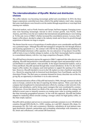 SDA Bocconi School of Management Illycaffè’s International Growth
n° 001
Copyright © 2020, SDA Bocconi, Milano, Italy 6
The internationalization of Illycaffè: Market and distribution
choices
The coffee industry was becoming increasingly global and consolidated. In 2018, the three
largest corporations controlled more than a third of the global industry retail value, meaning
that some small players were forced to exit the market through acquisitions or were kept from
entering new markets.
Historical markets, such as North America and Europe, had been stagnant. Emerging econo-
mies were becoming increasingly relevant to drive revenue growth. Asia Pacific, South
America, and Africa were the new markets that international and global players were looking
at. To this end, waves of M&A’s further increased the consolidation process. Lavazza, Italy’s
largest coffee player, decided to adapt to the industry trends and to boost its growth through
acquisitions to become too large to acquire.
The threats from the waves of acquisitions of smaller players were considerable and Illycaffè
was a potential target. Although Illycaffè had managed to mitigate the risk through alliances
and licensing agreements (i.e., the contract with JAB for the production and distribution of
Illycaffè-branded aluminum coffee capsules), the size and power of top players forced Illy-
caffè to look at ways to further enlarge its market, or else find it increasingly hard to compete
in a consolidated industry with few very large competitors (Passport, 2019a).
Illycaffè had been reluctant to pursue the aggressive M&A’s approach that other players were
adopting. Illycaffè had preferred to internationalize through export and partnerships with lo-
cal distributors in small markets, when possible. In the largest international markets, such as
China and Brazil, Illycaffè operated through fully owned subsidiaries. In the US, the world’s
largest coffee market, the company used retail partners to support the opening of its coffee
bars. However, Illycaffè decided to invest in the UK market in a time of political uncertainty
(i.e., Brexit) by acquiring both its historical local distributor Euro Food Brands, and the UK
chocolatier Prestat. The deal came as consumer demand for luxury chocolate was on the rise,
giving Illy an opportunity to distribute it via its sales network.
The internationalization efforts of Illycaffè had started in 1960s, through commercial subsid-
iaries in Europe, centred on the idea of exporting the Italian espresso. Thirty years later, the
company had strengthened its internationalization efforts by creating a wider network of dis-
tributors and subsidiaries, and by hiring export managers that were coordinated by commer-
cial directors. Given that almost two thirds of the sales were made abroad, this strategy had
shifted in recent years to intensify resources on creating more value in existing markets, ra-
ther than increasing geographical presence. In line with this approach, Illycaffè had further
adapted its marketing efforts towards creating a stronger culture for high-quality coffee, ra-
ther than simply espresso.
Illycaffè sold its products and services to consumers and trade customers in over 140 different
countries through B2B (Ho.Re.Ca., GDO, vending, etc.) and B2C channels (Illy shops, Es-
pressamente llly, Illy Cafè, and e-commerce). Branches, subsidiaries & local partners man-
aged distribution channels, partnerships and co-branding relationships with restaurants, ca-
fés, hotels and coffeehouses. with around 200 franchisees.
 