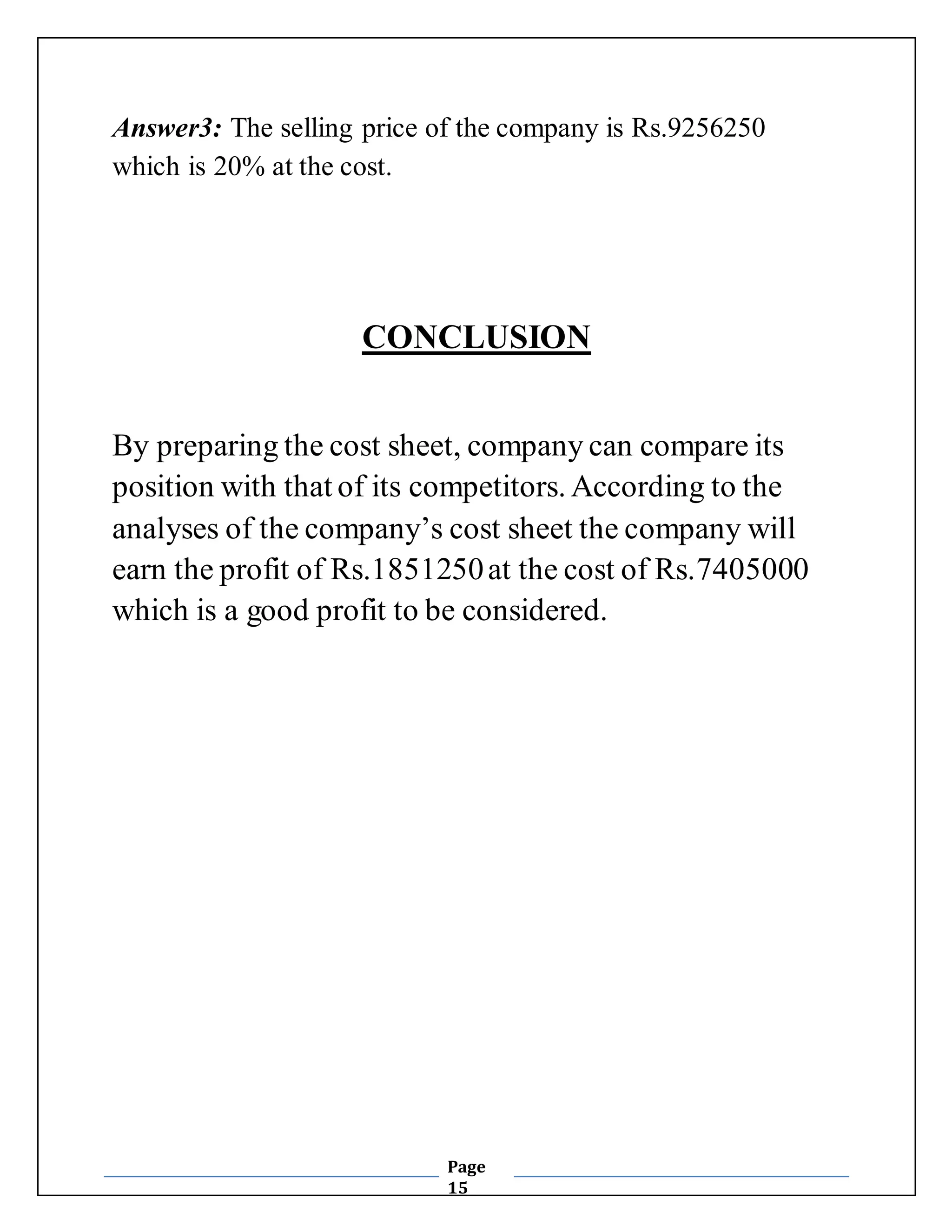 Answer3: The selling price of the company is Rs.9256250 
which is 20% at the cost. 
CONCLUSION 
By preparing the cost sheet, company can compare its 
position with that of its competitors. According to the 
analyses of the company’s cost sheet the company will 
earn the profit of Rs.1851250 at the cost of Rs.7405000 
which is a good profit to be considered. 
Page 
15 
