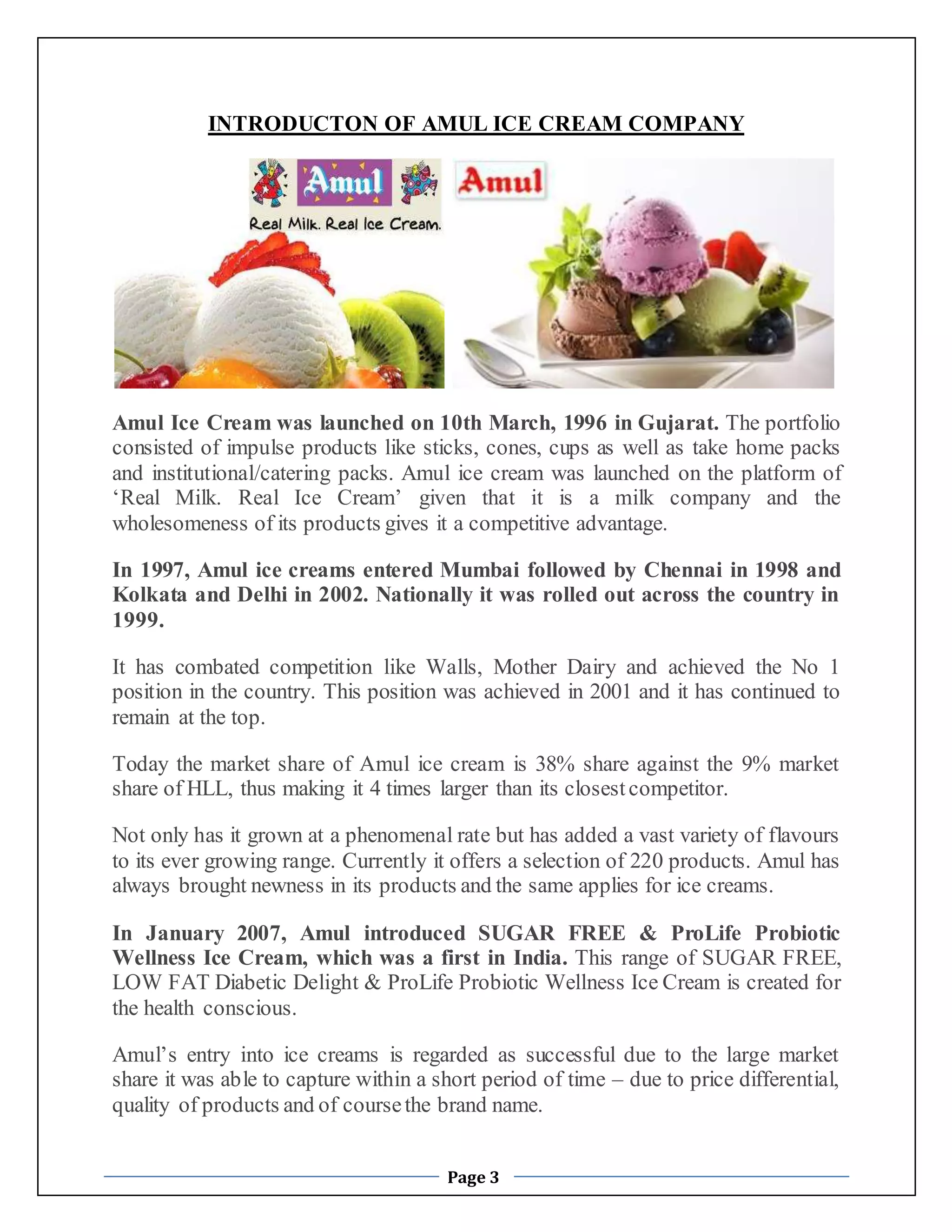 INTRODUCTON OF AMUL ICE CREAM COMPANY 
Amul Ice Cream was launched on 10th March, 1996 in Gujarat. The portfolio 
consisted of impulse products like sticks, cones, cups as well as take home packs 
and institutional/catering packs. Amul ice cream was launched on the platform of 
‘Real Milk. Real Ice Cream’ given that it is a milk company and the 
wholesomeness of its products gives it a competitive advantage. 
In 1997, Amul ice creams entered Mumbai followed by Chennai in 1998 and 
Kolkata and Delhi in 2002. Nationally it was rolled out across the country in 
1999. 
It has combated competition like Walls, Mother Dairy and achieved the No 1 
position in the country. This position was achieved in 2001 and it has continued to 
remain at the top. 
Today the market share of Amul ice cream is 38% share against the 9% market 
share of HLL, thus making it 4 times larger than its closest competitor. 
Not only has it grown at a phenomenal rate but has added a vast variety of flavours 
to its ever growing range. Currently it offers a selection of 220 products. Amul has 
always brought newness in its products and the same applies for ice creams. 
In January 2007, Amul introduced SUGAR FREE & ProLife Probiotic 
Wellness Ice Cream, which was a first in India. This range of SUGAR FREE, 
LOW FAT Diabetic Delight & ProLife Probiotic Wellness Ice Cream is created for 
the health conscious. 
Amul’s entry into ice creams is regarded as successful due to the large market 
share it was able to capture within a short period of time – due to price differential, 
quality of products and of course the brand name. 
Page 3 
 