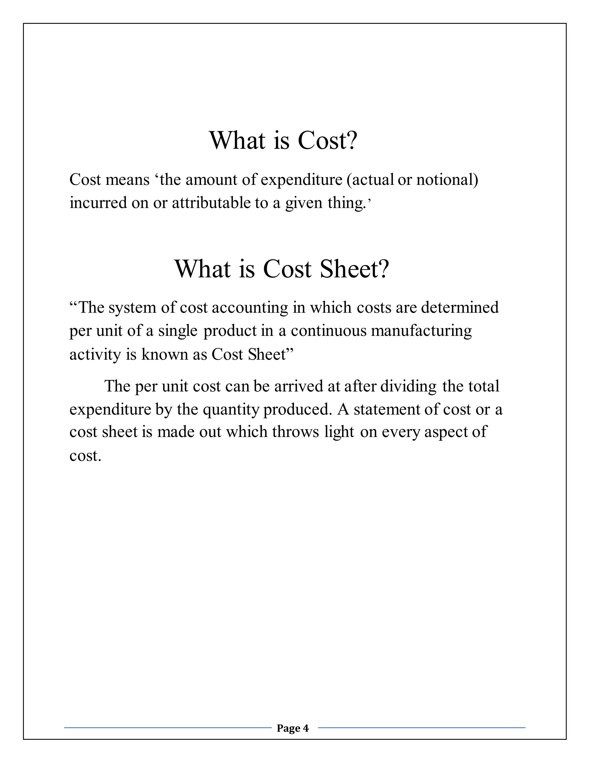 What is Cost? 
Cost means ‘the amount of expenditure (actual or notional) 
incurred on or attributable to a given thing.’ 
What is Cost Sheet? 
“The system of cost accounting in which costs are determined 
per unit of a single product in a continuous manufacturing 
activity is known as Cost Sheet” 
The per unit cost can be arrived at after dividing the total 
expenditure by the quantity produced. A statement of cost or a 
cost sheet is made out which throws light on every aspect of 
cost. 
Page 4 
 
