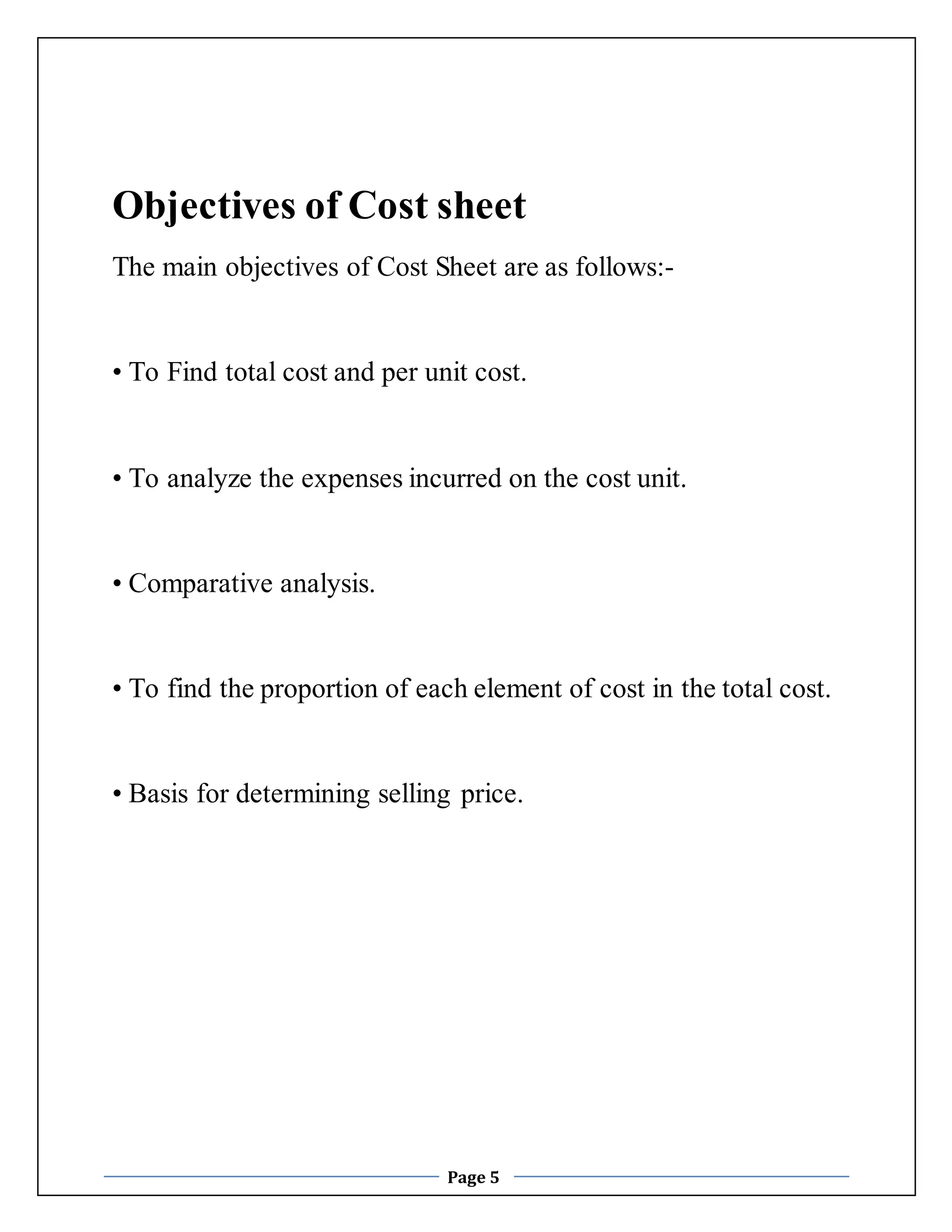 Objectives of Cost sheet 
The main objectives of Cost Sheet are as follows:- 
• To Find total cost and per unit cost. 
• To analyze the expenses incurred on the cost unit. 
Page 5 
• Comparative analysis. 
• To find the proportion of each element of cost in the total cost. 
• Basis for determining selling price. 
 