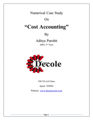 Numerical Case Study 
On 
“Cost Accounting” 
By 
Aditya Purohit 
(BBA 2nd Year) 
106/10 civil lines, 
Ajmer 305001 
Website: www.dezyneecole.com 
Page 1 
 