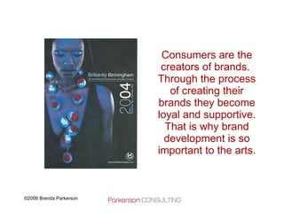 Consumers are the creators of brands.  Through the process of creating their brands they become loyal and supportive. That is why brand development is so important to the arts. 