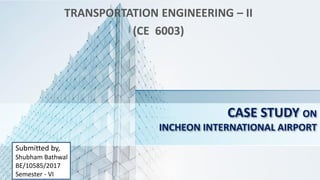 CASE STUDY ON
INCHEON INTERNATIONAL AIRPORT
TRANSPORTATION ENGINEERING – II
(CE 6003)
Submitted by,
Shubham Bathwal
BE/10585/2017
Semester - VI
 