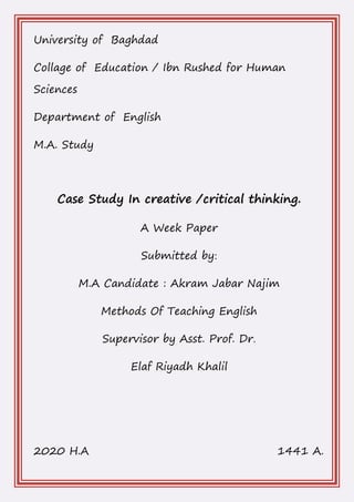 University of Baghdad
Collage of Education / Ibn Rushed for Human
Sciences
Department of English
M.A. Study
Case Study In creative /critical thinking.
A Week Paper
Submitted by:
M.A Candidate : Akram Jabar Najim
Methods Of Teaching English
Supervisor by Asst. Prof. Dr.
Elaf Riyadh Khalil
2020 H.A 1441 A.
 