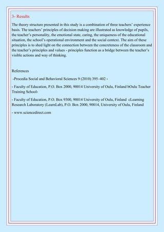 3- Results
The theory structure presented in this study is a combination of three teachers’ experience
basis. The teachers’ principles of decision making are illustrated as knowledge of pupils,
the teacher’s personality, the emotional state, caring, the uniqueness of the educational
situation, the school’s operational environment and the social context. The aim of these
principles is to shed light on the connection between the concreteness of the classroom and
the teacher’s principles and values - principles function as a bridge between the teacher’s
visible actions and way of thinking.
References
-Procedia Social and Behavioral Sciences 9 (2010) 395–402 ,
- Faculty of Education, P.O. Box 2000, 90014 University of Oulu, Finland bOulu Teacher
Training School,
- Faculty of Education, P.O. Box 9300, 90014 University of Oulu, Finland cLearning
Research Laboratory (LearnLab), P.O. Box 2000, 90014, University of Oulu, Finland
- www.sciencedirect.com
 