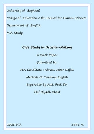 University of Baghdad
Collage of Education / Ibn Rushed for Human Sciences
Department of English
M.A. Study
Case Study In Decision-Making
A Week Paper
Submitted by:
M.A Candidate : Akram Jabar Najim
Methods Of Teaching English
Supervisor by Asst. Prof. Dr.
Elaf Riyadh Khalil
2020 H.A 1441 A.
 