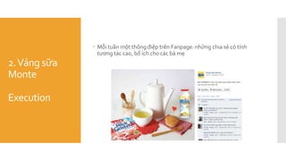 2.Váng sữa
Monte
Execution
 Mỗi tuần một thông điệp trên Fanpage: những chia sẻ có tính
tương tác cao, bổ ích cho các bà mẹ
 