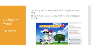 2.Váng sữa
Monte
Execution
 Liện tục cập nhật các thông tin hữu ích, các bí quyết cho khách
hàng
 Bên cạnh đó, liên tục có các phiếu ưu đãi cho khách hàng tương
tác nhiều
 