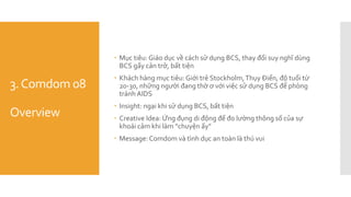 3.Comdom 08
Overview
 Mục tiêu: Giáo dục về cách sử dụng BCS, thay đổi suy nghĩ dùng
BCS gấy cản trở, bất tiện
 Khách hàng mục tiêu: Giới trẻ Stockholm,Thụy Điển, độ tuổi từ
20-30, những người đang thờ ơ với việc sử dụng BCS để phòng
tránh AIDS
 Insight: ngại khi sử dụng BCS, bất tiện
 Creative Idea: Ứng đụng di động để đo lường thông số của sự
khoái cảm khi làm “chuyện ấy”
 Message: Comdom và tình dục an toàn là thú vui
 
