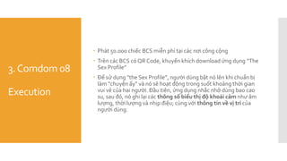3.Comdom 08
Execution
 Phát 50.000 chiếc BCS miễn phí tại các nơi công cộng
 Trên các BCS có QR Code, khuyến khích download ứng dụng “The
Sex Profile”
 Để sử dụng "the Sex Profile”, người dùng bật nó lên khi chuẩn bị
làm "chuyện ấy” và nó sẽ hoạt động trong suốt khoảng thời gian
vui vẻ của hai người. Đầu tiên, ứng dụng nhắc nhở dùng bao cao
su, sau đó, nó ghi lại các thông số biểu thị độ khoái cảm như âm
lượng, thời lượng và nhịp điệu; cùng với thông tin về vị trí của
người dùng.
 