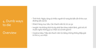 4. Dumb ways
to die
Overview
 Tình hình: Ngày càng có nhiều người tử vong do bất cẩn ở khu vực
đường sắt của Úc
 Khách hàng mục tiêu: Các thanh niên Úc từ 20-30
 Insight: Họ không thích bị ép phải làm theo mệnh lênh, giới trẻ chỉ
muốn nghe những gì vui nhộn và có tính giải trí
 Creative Idea:Tiếp cận thanh niên Úc bằng những thông điệp giải
trí thú vị, vui nhộn
 