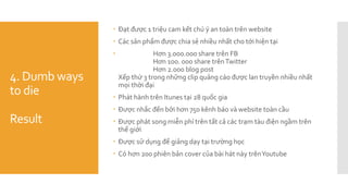4. Dumb ways
to die
Result
 Đạt được 1 triệu cam kết chú ý an toàn trên website
 Các sản phẩm được chia sẻ nhiều nhất cho tới hiện tại
 Hơn 3.000.000 share trên FB
Hơn 100. 000 share trênTwitter
Hơn 2.000 blog post
Xếp thứ 3 trong những clip quảng cáo được lan truyền nhiều nhất
mọi thời đại
 Phát hành trên Itunes tại 28 quốc gia
 Được nhắc đến bởi hơn 750 kênh báo và website toàn cầu
 Được phát song miễn phí trên tất cả các trạm tàu điện ngầm trên
thế giới
 Được sử dụng để giảng dạy tại trường học
 Có hơn 200 phiên bản cover của bài hát này trênYoutube
 