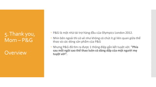 5.Thank you,
Mom – P&G
Overview
 P&G là một nhà tài trợ hàng đầu của Olympics London 2012.
 Nhìn bên ngoài thì có vẻ như không có chút ít gì liên quan giữa thể
thao và các dòng sản phẩm của P&G
 Nhưng P&G đã tìm ra được 1 thông điệp gắn kết tuyệt vời: "Phía
sau mỗi ngôi sao thể thao luôn có dáng dấp của một người mẹ
tuyệt vời”.
 