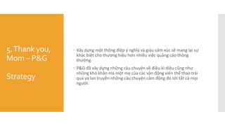 5.Thank you,
Mom – P&G
Strategy
 Xây dựng một thông điệp ý nghĩa và giàu cảm xúc sẽ mang lại sự
khác biệt cho thương hiệu hơn nhiều việc quảng cáo thông
thường.
 P&G đã xây dựng những câu chuyện về điều kì diệu cũng như
những khó khăn mà một mẹ của các vận động viên thể thao trải
qua và lan truyền những câu chuyện cảm động đó tới tất cả mọi
người.
 