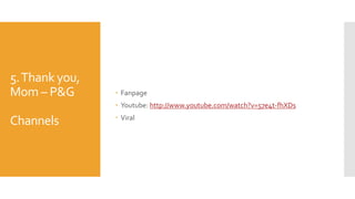 5.Thank you,
Mom – P&G
Channels
 Fanpage
 Youtube: http://www.youtube.com/watch?v=57e4t-fhXDs
 Viral
 