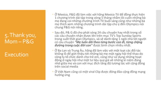 5.Thank you,
Mom – P&G
Execution
 Ở Mexico, P&G đã làm việc với hãng Mexico TV để đồng thực hiện
1 chương trình dài tập trong vòng 5 tháng nhằm lôi cuốn những bà
mẹ đang coi những chường trình TV buổi sáng cũng như những bà
mẹ thích xem những chương trình dài tập chú ý đến Olympics nói
chung P&G nói riêng.
 Sau đó, P& G đã cho phát sóng 24 câu chuyện hay nhất trong số
các câu chuyện nhận được lên trên mục TV’s Top Sunday Sports
trong suốt thời gian Olympics, và sẽ dành tặng 1 ngôi nhà tới người
có câu chuyện "Mẹ luôn dõi theo từng bước con đi, từng chặng
đường trong cuộc đời con" được bình chọn nhiều nhất.
 Ở Ba Lan và Trung Âu, hãng đã làm việc với một loạt các đối tác
khổng lồ để giới thiệu tới những bà mẹ một ngày hội thể thao do
công ty tổ chức dành cho trẻ em, cũng như sử dụng những hoạt
động ở ngày hội như một tư liệu quý giá về những kỉ niệm đáng
nhớ giữa mẹ và con với mục đích tăng độ tương tác với cộng đồng
trên social media
 Ở Việt Nam cũng có một viral Clip được đông đảo cộng đồng mạng
hưởng ứng
 