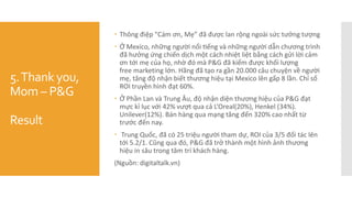 5.Thank you,
Mom – P&G
Result
 Thông điệp "Cám ơn, Mẹ” đã được lan rộng ngoài sức tưởng tượng
 Ở Mexico, những người nổi tiếng và những người dẫn chương trình
đã hưởng ứng chiến dịch một cách nhiệt liệt bằng cách gửi lời cảm
ơn tới mẹ của họ, nhờ đó mà P&G đã kiếm được khối lượng
free marketing lớn. Hãng đã tạo ra gần 20.000 câu chuyện về người
mẹ, tăng độ nhận biết thương hiệu tại Mexico lên gấp 8 lần. Chỉ số
ROI truyền hình đạt 60%.
 Ở Phần Lan và Trung Âu, độ nhận diện thương hiệu của P&G đạt
mực kỉ lục với 42% vượt qua cả L’Oreal(20%), Henkel (34%).
Unilever(12%). Bán hàng qua mạng tăng đến 320% cao nhất từ
trước đến nay.
 Trung Quốc, đã có 25 triệu người tham dự, ROI của 3/5 đối tác lên
tới 5.2/1. Cũng qua đó, P&G đã trở thành một hình ảnh thương
hiệu in sâu trong tâm trí khách hàng.
(Nguồn: digitaltalk.vn)
 