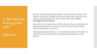 6. Bạn đẹp hơn
những gì bạn
nghĩ
Overview
 Lấy cảm hứng từ bản kết quả nghiên cứu thị trường, trong đó cho
thấy chỉ có 4% phụ nữ diễn tả mình xinh đẹp, nhãn hàng Dove của
Unilever đã xây dựng chiến dịch marketing mang tên Dove
Campaign for Real Beauty
 Mục đich: để cho người phụ nữ thấy rằng, họ thật sự xinh đẹp hơn
họ nghĩ thông qua sự so sánh giữa cách mà học tự miêu tả bản
thân và cách người lạ tả về họ.
 “Dove Real Beauty Sketches” là một phim ngắn được sản xuất năm
2013 nằm trong chiến dịch marketing Dove Campaign For Real
Beauty.
 