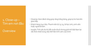 1.Close-up –
Tìm em nơi đâu
Overview
 CloseUp: Kem đánh răng giúp răng trắng bóng, giúp tự tin hơn khi
giao tiếp
 Khách hàng mục tiêu:Thanh niên từ 15-25, là học sinh, sinh viên
hoặc người đi làm
 Insight:Tình yêu là chủ đề muôn thuở nhưng giới trẻViệt Nam lại
rất nhút nhát trong việc thể hiện tình cảm của mình
 