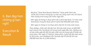 6. Bạn đẹp hơn
những gì bạn
nghĩ
Execution &
Result
 Bộ phim “Dove Real Beauty Sketches” được phát hành vào
14.04.2013 nhanh chóng tạo ra một cơn sóng mạnh mẽ, trở thành
hiện tượng viral trong suốt nhiều ngày liền.
 Đến ngày 18 tháng 4, đoạn phim dài 3 phút đạt được 7,5 triệu lượt
download, trong khi đoạn phim 6 phút đạt 900,000 lượt views.
 Đến ngày 21 tháng 4, hai đoạn phim đạt tới 15 triệu lượt views.
Theo AdAge, chiến dịch đã đạt hơn 30 triệu lượt views và 660,000
lượt shares trên Facebook chỉ trong mười ngày đầu tiên. Những con
số này nhiều gấp đôi đối thủ gần nhất của nó trong tuần lễ khảo sát
viral video. Vào ngày 27 tháng 4, đoạn phim 3 phút đã đạt lượt views
là 30,6 triệu, user feedback trên Youtube đạt 97,6% độ tích cực
(98,000 lượt like và 2,200 dislikes)
 