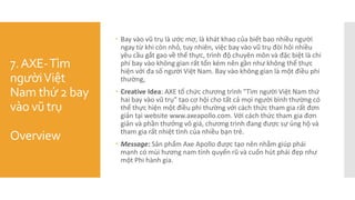 7.AXE-Tìm
ngườiViệt
Nam thứ 2 bay
vào vũ trụ
Overview
 Bay vào vũ trụ là ước mơ, là khát khao của biết bao nhiều người
ngay từ khi còn nhỏ, tuy nhiên, việc bay vào vũ trụ đòi hỏi nhiều
yêu cầu gắt gao về thể thực, trình độ chuyên môn và đặc biệt là chi
phí bay vào không gian rất tốn kém nên gần như không thể thực
hiện với đa số người Việt Nam. Bay vào không gian là một điều phi
thường,
 Creative Idea: AXE tổ chức chương trình "Tìm người Việt Nam thứ
hai bay vào vũ trụ” tạo cơ hội cho tất cả mọi người bình thường có
thể thực hiện một điều phi thường với cách thức tham gia rất đơn
giản tại website www.axeapollo.com. Với cách thức tham gia đơn
giản và phần thưởng vô giá, chương trình đang được sự ủng hộ và
tham gia rất nhiệt tình của nhiều bạn trẻ.
 Message: Sản phẩm Axe Apollo được tạo nên nhằm giúp phái
mạnh có mùi hương nam tính quyến rũ và cuốn hút phái đẹp như
một Phi hành gia.
 