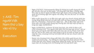 7.AXE-Tìm
ngườiViệt
Nam thứ 2 bay
vào vũ trụ
Execution
 Ngày 3/4/2013, Vietnamworks đăng tải thông tin tuyển dụng phi hành
gia với yêu cầu cực kỳ đơn giản: "Là công dân Việt Nam; Không ngại
làm việc xa nhà ở ngoài trái đất.Thích nghi được mội trường làm việc
quốc tế và không ngại làm người nổi tiếng; Yêu cầu độ tuổi: từ 18 đến
35 tuổi”.
 Mẩu tuyển dụng thú vị và đầy tính nghi ngờ này nhanh chóng phát tán
trong cộng động internet và xuất hiện trên các báo mạng lớn như Zing,
Dân Trí, Vnexpress, Vietnamnet, Ngôi Sao… Tất cả đều hoài nghi tính
thực tiễn của mẫu tuyển dụng này nhưng vẫn chờ đợi một sự kiện lạ
lùng vào ngày 15/04/2013.
 Ngày 15/04/2013, Unilever tổ chức họp báo, xác nhận là đơn vị tổ
chức chương trình "Tìm người Việt Nam thứ hai bay vào vũ trụ” với sự
tham gia của người Việt Nam đầu tiên bay vào vũ trụ Phạm Tuân làm
đại sứ. Với sự xác nhận của một công ty uy tín và một cá nhân uy tín,
một lần nữa, chương trình lại trở thành đề tài hot lan nhanh trên rất
nhiều báo.
 Baner của chương trình cũng xuất hiện trên nhiều web,forum như
vozforums,haivl,zing….Tuy thông tin chương trình được phủ kín trên
nhiều báo lớn nhỏ, baner cũng được đăng rất nhiều, tại các forum, các
topic bàn về chương trình chỉ khoảng hơn 20 lượt bình luận.
 
