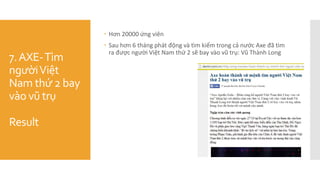 7.AXE-Tìm
ngườiViệt
Nam thứ 2 bay
vào vũ trụ
Result
 Hơn 20000 ứng viên
 Sau hơn 6 tháng phát động và tìm kiếm trong cả nước Axe đã tìm
ra được người Việt Nam thứ 2 sẽ bay vào vũ trụ: Vũ Thành Long
 
