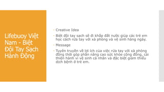 Lifebuoy Việt
Nam - Biệt
Đội Tay Sạch
Hành Động
 Creative Idea
 Biệt đội tay sạch sẽ đi khắp đất nước giúp các trẻ em
học cách rửa tay với xà phòng và vệ sinh hàng ngày.
 Message
 Tuyên truyền về lợi ích của việc rửa tay với xà phòng
đồng thời góp phần nâng cao sức khỏe cộng đồng, cải
thiện hành vi vệ sinh cá nhân và đặc biệt giảm thiểu
dịch bệnh ở trẻ em.
 