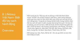 8. Lifebouy
Việt Nam- Biệt
đội tay sạch
hành động
Overview
 Nằm trong dự án "Rửa tay với xà phòng vì một Việt Nam khỏe
mạnh” do Bộ Y tế và Quỹ Unilever Việt Nam, nhãn hàng Lifebuoy
phối hợp thực hiện từ năm 2012 đến năm 2016 với cam kết hỗ trợ
10 tỉ đồng/năm. Trong đó từ tháng 10/2013 đến tháng 5/2014, Biệt
đội tay sạch sẽ tuyên truyền và giúp xây dựng thói quen rửa tay với
xà phòng, vệ sinh tại hơn 1.600 xã thuộc 18 tỉnh thành bao gồm Hà
Nội, TP.Hồ Chí Minh, Hải Dương, Quảng Ninh, Hải Phòng, Thái Bình,
Thanh Hóa, Nghệ An, Điện Biên, Yên Bái, Bắc Giang, Hòa Bình, Bắc
Ninh, Hưng Yên, Hà Nam, Nam Định, Thanh Hóa, Hà Tĩnh.
 Đối tượng mục tiêu: Nam, Nữ từ 18 – 50, các gia đình có con nhỏ
trên khắp cả nước
 