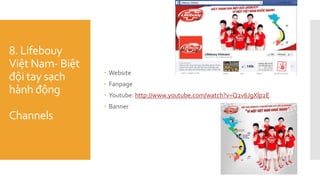 8. Lifebouy
Việt Nam- Biệt
đội tay sạch
hành động
Channels
 Website
 Fanpage
 Youtube: http://www.youtube.com/watch?v=Q2v6JgXlp2E
 Banner
 