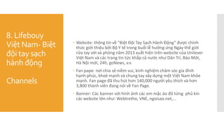 8. Lifebouy
Việt Nam- Biệt
đội tay sạch
hành động
Channels
 Website: thông tin về "Biệt Đội Tay Sạch Hành Động” được chính
thức giới thiệu bởi Bộ Y tế trong buổi lễ hưởng ứng Ngày thế giới
rửa tay với xà phòng năm 2013 xuất hiện trên website của Unilever
Việt Nam và các trang tin tức khắp cả nước như Dân Trí, Báo Mới,
Hà Nội mới, 24h, goNews, v.v.
 Fan pape: nơi chia sẻ niềm vui, kinh nghiệm chăm sóc gia đình
hạnh phúc, khoẻ mạnh và chung tay xây dựng một Việt Nam khỏe
mạnh. Fan page đã thu hút hơn 140,000 người yêu thích và hơn
3,800 thành viên đang nói về Fan Page.
 Banner: Các banner với hình ảnh các em mặc áo đỏ từng phủ kín
các website lớn như: Webtretho, VNE, ngoisao.net,…
 