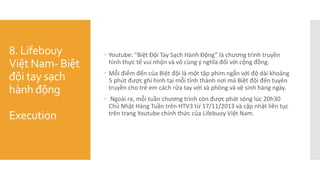 8. Lifebouy
Việt Nam- Biệt
đội tay sạch
hành động
Execution
 Youtube: "Biệt Đội Tay Sạch Hành Động” là chương trình truyền
hình thực tế vui nhộn và vô cùng ý nghĩa đối với cộng đồng.
 Mỗi điểm đến của Biệt đội là một tập phim ngắn với độ dài khoảng
5 phút được ghi hình tại mỗi tỉnh thành nơi mà Biệt đội đến tuyên
truyền cho trẻ em cách rửa tay với xà phòng và vệ sinh hàng ngày.
 Ngoài ra, mỗi tuần chương trình còn được phát sóng lúc 20h30
Chủ Nhật Hàng Tuần trên HTV3 từ 17/11/2013 và cập nhật liên tục
trên trang Youtube chính thức của Lifebuoy Việt Nam.
 