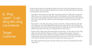 8. “Phái
mạnh”-Cuộc
tổng tiến công
củaUnilever
Target
Customer
Unilever tập trung vào 4 thương hiệu dành cho nam chủ lực. Đối tượng mục tiêu mà
Unilever nhắm tới là nam giới trong độ tuổi từ 18 đến 34. Mỗi nhãn hàng có một định
vị thương hiệu riêng cho mình:
 Clear Men: Hình tượng mà Clear Men xây dựng là người có nhiều tham vọng, luôn
biết thể hiện mình một cách tốt nhất, một “anh hùng bẩm sinh” khiến người khác
phải ngước nhìn ngưỡng mộ. Đây là mẫu đàn ông có vẻ ngoài bảnh bao, phong cách
với sự tự tin đến hút hồn, khiến họ luôn là trung tâm của sự chú ý ở mọi nơi họ
bước đến.
 Rexona Men: Tràn đầy năng lượng, táo bạo và dí dỏm, chàng trai Rexona luôn dám
nhìn thẳng vào cuộc sống. Người đàn ông này luôn chọn lựa cho mình những thử
thách để vượt qua, dựa trên khả năng và niềm tin mãnh liệt vào bản thân được dẫn
dắt bởi khát vọng chinh phục và chứng tỏ bản lĩnh chính mình.
 Vaseline Men: Một người dám đương đầu với khó khăn, có niềm đam mê với công
nghệ, luôn nắm bắt mọi thông tin và đưa ra những ý kiến sáng giá. Chàng trai
Vaseline luôn sẵn sàng có mặt khi mọi người cần đến anh. Mong muốn được tin
tưởng và tôn trọng, luôn khát khao hoàn thành tốt mọi vai trò trong cuộc sống của
mình, đây là mẫu đàn ông có tầm ảnh hưởng, thành công và giàu có.
 Axe: Mẫu người đàn ông quan tâm đến những cuộc hẹn hò và những khoảnh khắc
"lãng mạn".
 