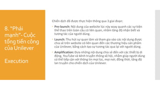 8. “Phái
mạnh”-Cuộc
tổng tiến công
củaUnilever
Execution
Chiến dịch đã được thực hiện thông qua 3 giai đoạn:
 Pre-launch: Nội dung của website lúc này xoay quanh các sự kiện
thể thao trên toàn cầu có liên quan, nhằm tăng độ nhận biết và
tương tác của người dùng.
 Launch: Thu hút sự quan tâm và tham gia vào các nội dung được
chia sẻ trên website có liên quan đến các thương hiệu sản phẩm
của Unilever, bằng cách tạo sự tương tác qua lại với người dùng.
 Amplification: Đưa những nội dung chia sẻ đến với các thiết bị di
động, YouTube và kênh truyền thông xã hội, nhằm giúp người dùng
có thể tiếp cận với thông tin mọi lúc, mọi nơi; đồng thời, tăng độ
lan truyền cho chiến dịch của Unilever.
 