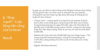 8. “Phái
mạnh”-Cuộc
tổng tiến công
củaUnilever
Result
Sự góp sức của kênh truyền thông xã hội đã giúp Unilever đưa những
nội dung bình luận của mình vượt ra khỏi giới hạn của website,
những kênh earned media tạo lập được đã mang về những lợi ích
tuyệt vời cho Unilever:
 Unique Users – Lượng người truy cập (UU) của website là được
xem là đơn vị đo lường quan trọng trong chiến dịch của Unilever.
Trong khoảng thời gian từ ngày 29/5 đến ngày 2/9, Phái Mạnh đã
đạt đến hơn 2.500.000 lượng Unique Visitors. Lượng UU vào tháng
8 đạt 953.700, tăng trưởng 159% so với mục UU vào lúc khởi điểm
là 600.000.
 Website đã chạm mốc hơn 20.000.000 lượt xem (Page Views – PV)
trong cùng một khoảng thời gian. Lượng PV trong tháng 8 là
7.474.396, tương đương 373,72% so với chỉ tiêu đặt ra là 2 triệu
lượt xem.
 (Nguồn: Marketervietnam)
 