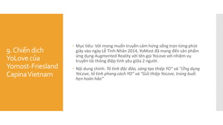 9.Chiến dịch
YoLove của
Yomost-Friesland
CapinaVietnam
 Mục tiêu: Với mong muốn truyền cảm hứng sống trọn từng phút
giây vào ngày Lễ Tình Nhân 2014, YoMost đã mang đến sản phẩm
ứng dụng Augmented Reality với tên gọi YoLove với nhiệm vụ
truyền tải thông điệp tình yêu giữa 2 người.
 Nội dung chính: Tỏ tình độc đáo, sáng tạo thiệp YO” và "Ứng dụng
YoLove, tỏ tình phong cách YO” và “Gửi thiệp YoLove, trúng buổi
hẹn hoàn hảo”
 