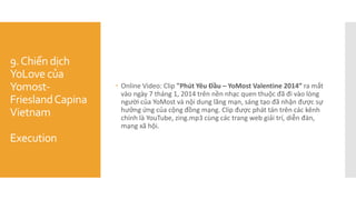 9.Chiến dịch
YoLove của
Yomost-
FrieslandCapina
Vietnam
Execution
 Online Video: Clip "Phút Yêu Đầu – YoMost Valentine 2014” ra mắt
vào ngày 7 tháng 1, 2014 trên nền nhạc quen thuộc đã đi vào lòng
người của YoMost và nội dung lãng mạn, sáng tạo đã nhận được sự
hưởng ứng của cộng đồng mạng. Clip được phát tán trên các kênh
chính là YouTube, zing.mp3 cùng các trang web giải trí, diễn đàn,
mạng xã hội.
 