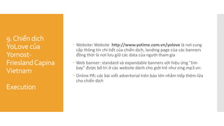 9.Chiến dịch
YoLove của
Yomost-
FrieslandCapina
Vietnam
Execution
 Website: Website http://www.yotime.com.vn/yolove là nơi cung
cấp thông tin chi tiết của chiến dịch, landing page của các banners
đồng thời là nơi lưu giữ các data của người tham gia
 Web banner: standard và expandable banners với hiệu ứng "tim
bay” được bố trí ở các website dành cho giới trẻ như zing.mp3.vn:
 Online PR: các bài viết advertorial trên báo lớn nhằm tiếp thêm lửa
cho chiến dịch
 