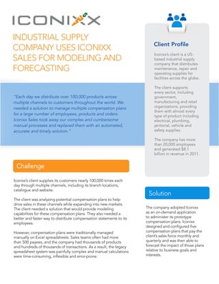 Industrial Supply
Company Uses Iconixx
Sales for Modeling and
Forecasting
“Each day we distribute over 100,000 products across
multiple channels to customers throughout the world. We
needed a solution to manage multiple compensation plans
for a large number of employees, products and orders.
Iconixx Sales took away our complex and cumbersome
manual processes and replaced them with an automated,
accurate and timely solution.”
Iconixx’s client supplies its customers nearly 100,000 times each
day through multiple channels, including its branch locations,
catalogue and website.
The client was analyzing potential compensation plans to help
drive sales in these channels while expanding into new markets.
The client needed a solution that would provide modeling
capabilities for these compensation plans. They also needed a
better and faster way to distribute compensation statements to its
employees.
However, compensation plans were traditionally managed
manually on Excel spreadsheets. Sales teams often had more
than 500 payees, and the company had thousands of products
and hundreds of thousands of transactions. As a result, the legacy
spreadsheet system was painfully complex and manual calculations
were time-consuming, inflexible and error-prone.
The company adopted Iconixx
as an on-demand application
to administer its prototype
compensation plans. Iconixx
designed and configured five
compensation plans that pay the
client’s sales force monthly and
quarterly and was then able to
forecast the impact of those plans
relative to business goals and
interests.
Client Profile
Iconixx’s client is a US-
based industrial supply
company that distributes
maintenance, repair and
operating supplies for
facilities across the globe.
The client supports
every sector, including
government,
manufacturing and retail
organizations, providing
them with almost every
type of product including
electrical, plumbing,
janitorial, vehicle and
safety supplies.
The company has more
than 20,000 employees
and generated $8.1
billion in revenue in 2011.
Challenge
Solution
 